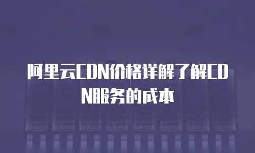 阿里云CDN价格详解了解CDN服务的成本