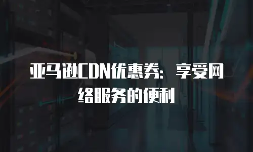 亚马逊CDN优惠券：享受网络服务的便利