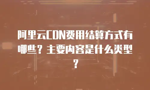 阿里云CDN费用结算方式有哪些？主要内容是什么类型？