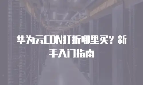 华为云CDN打折哪里买？新手入门指南