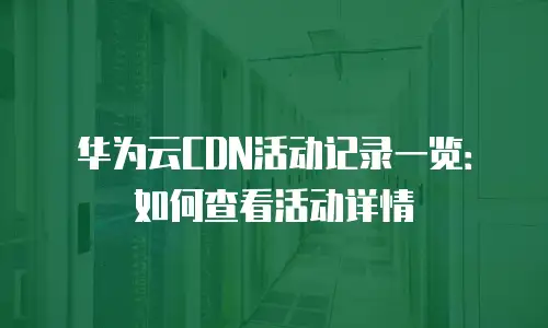 华为云CDN活动记录一览：如何查看活动详情