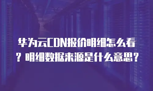 华为云CDN报价明细怎么看？明细数据来源是什么意思？