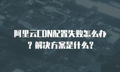 阿里云CDN配置失败怎么办？解决方案是什么？