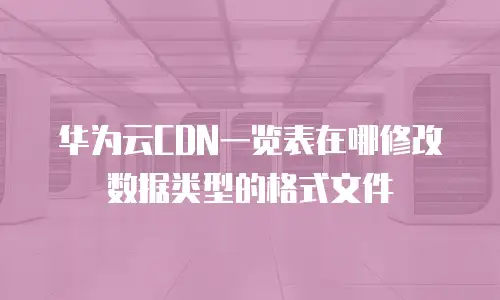 华为云CDN一览表在哪修改数据类型的格式文件