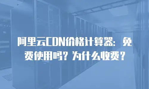 阿里云CDN价格计算器：免费使用吗？为什么收费？