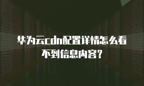 华为云cdn配置详情怎么看不到信息内容？