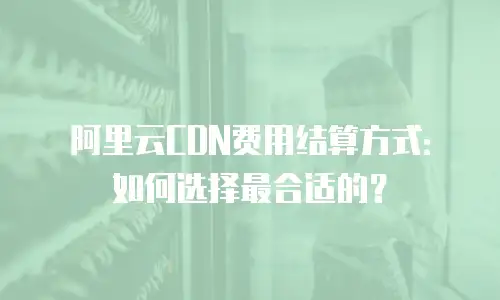阿里云CDN费用结算方式：如何选择最合适的？