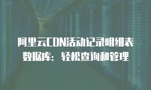 阿里云CDN活动记录明细表数据库：轻松查询和管理