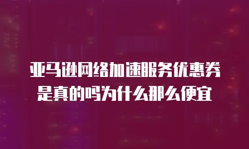 亚马逊网络加速服务优惠券是真的吗为什么那么便宜