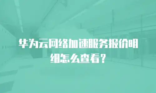 华为云网络加速服务报价明细怎么查看？