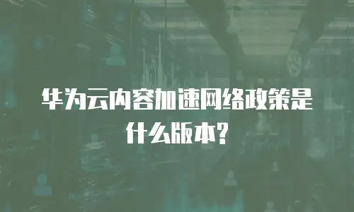华为云内容加速网络政策是什么版本?
