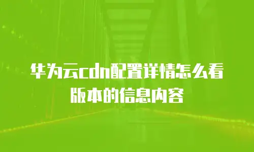 华为云cdn配置详情怎么看版本的信息内容