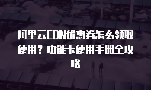 阿里云CDN优惠券怎么领取使用？功能卡使用手册全攻略