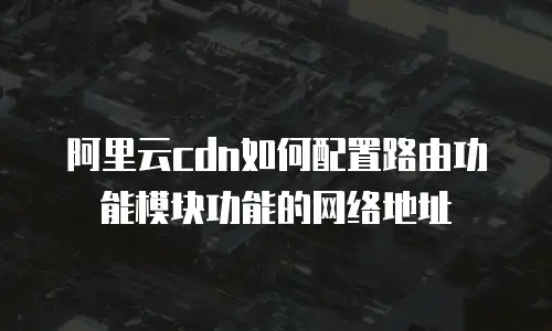 阿里云cdn如何配置路由功能模块功能的网络地址