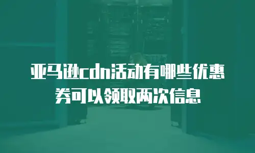 亚马逊cdn活动有哪些优惠券可以领取两次信息