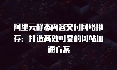 阿里云静态内容交付网络推荐：打造高效可靠的网站加速方案