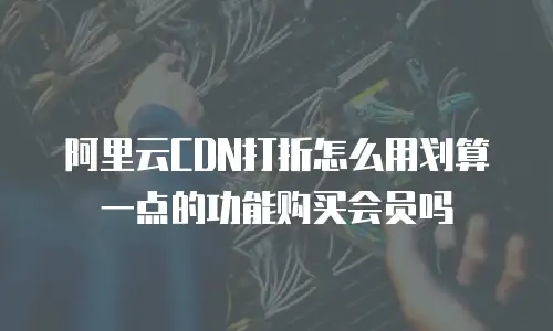 阿里云CDN打折怎么用划算一点的功能购买会员吗