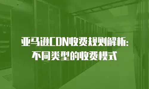 亚马逊CDN收费规则解析：不同类型的收费模式