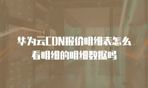 华为云CDN报价明细表怎么看明细的明细数据吗