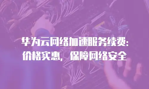 华为云网络加速服务续费：价格实惠，保障网络安全