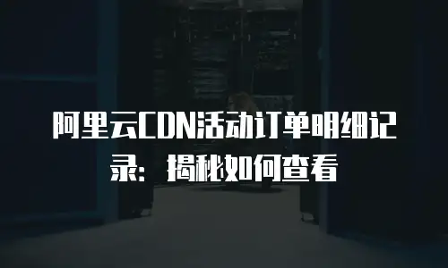 阿里云CDN活动订单明细记录：揭秘如何查看