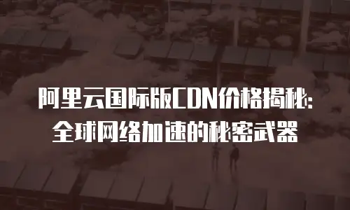 阿里云国际版CDN价格揭秘：全球网络加速的秘密武器