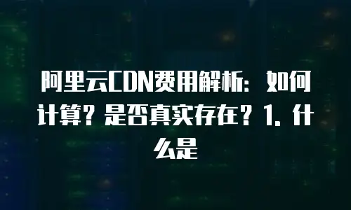 阿里云CDN费用解析：如何计算？是否真实存在？1. 什么是