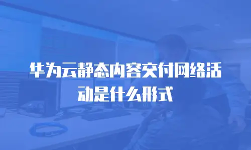 华为云静态内容交付网络活动是什么形式