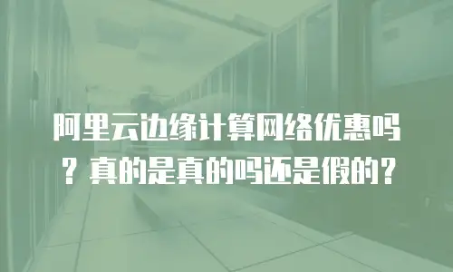 阿里云边缘计算网络优惠吗？真的是真的吗还是假的？