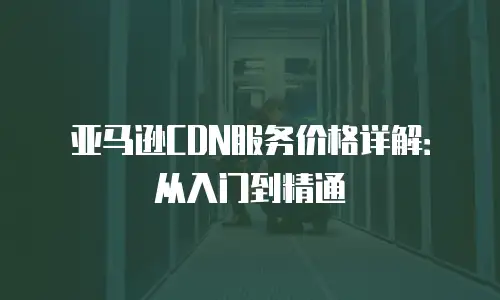 亚马逊CDN服务价格详解：从入门到精通