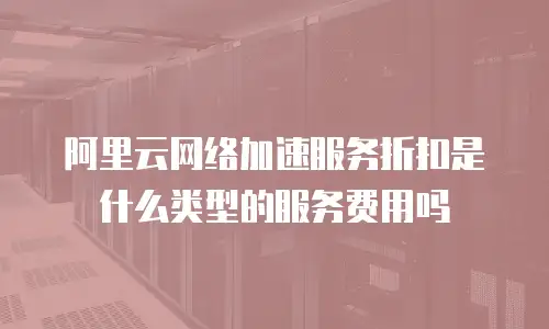 阿里云网络加速服务折扣是什么类型的服务费用吗