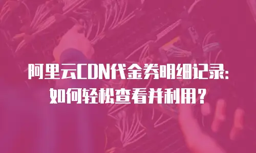 阿里云CDN代金券明细记录：如何轻松查看并利用？