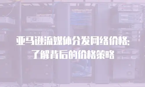 亚马逊流媒体分发网络价格:了解背后的价格策略