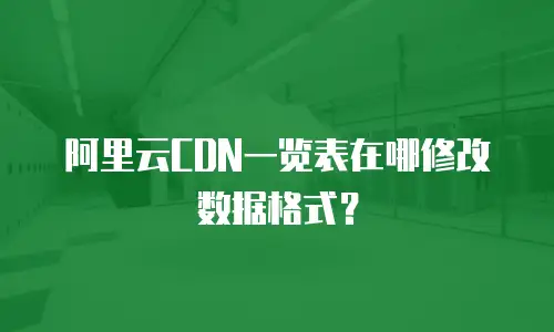 阿里云CDN一览表在哪修改数据格式？