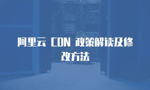 阿里云 CDN 政策解读及修改方法