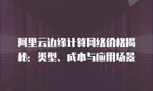 阿里云边缘计算网络价格揭秘：类型、成本与应用场景