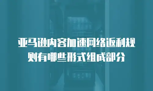 亚马逊内容加速网络返利规则有哪些形式组成部分