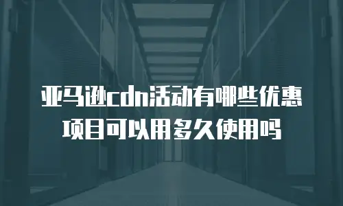亚马逊cdn活动有哪些优惠项目可以用多久使用吗