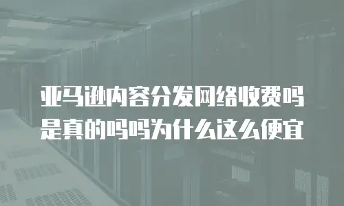 亚马逊内容分发网络收费吗是真的吗吗为什么这么便宜