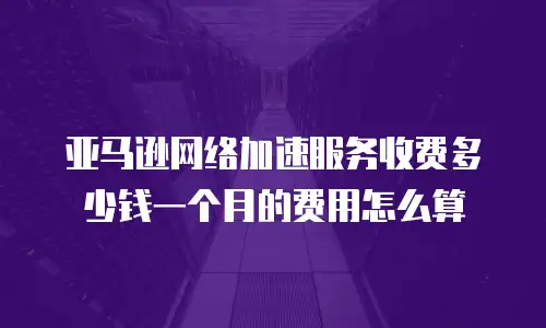 亚马逊网络加速服务收费多少钱一个月的费用怎么算