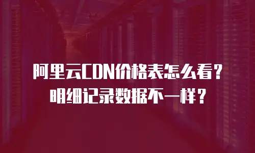 阿里云CDN价格表怎么看？明细记录数据不一样？