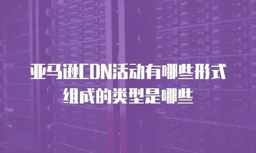 亚马逊CDN活动有哪些形式组成的类型是哪些