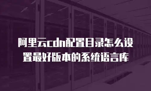 阿里云cdn配置目录怎么设置最好版本的系统语言库