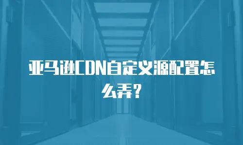 亚马逊CDN自定义源配置怎么弄？