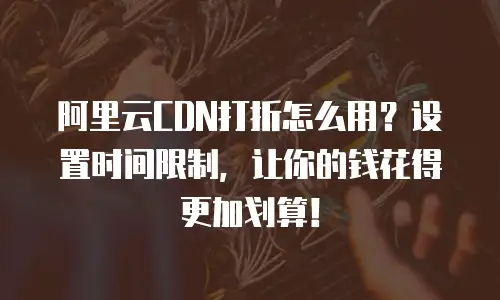 阿里云CDN打折怎么用？设置时间限制，让你的钱花得更加划算！