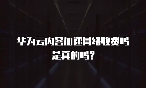 华为云内容加速网络收费吗是真的吗？