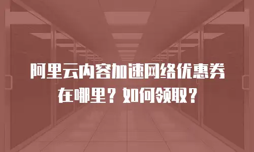 阿里云内容加速网络优惠券在哪里？如何领取？