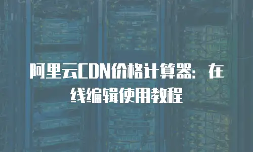 阿里云CDN价格计算器：在线编辑使用教程