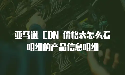亚马逊 CDN 价格表怎么看明细的产品信息明细