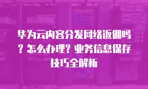 华为云内容分发网络返佣吗？怎么办理？业务信息保存技巧全解析